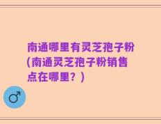 南通哪里有灵芝孢子粉(南通灵芝孢子粉销售点在哪里？)