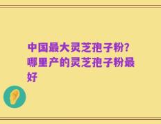 中国最大灵芝孢子粉？哪里产的灵芝孢子粉最好