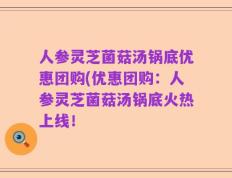 人参灵芝菌菇汤锅底优惠团购(优惠团购：人参灵芝菌菇汤锅底火热上线！