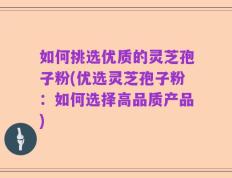 如何挑选优质的灵芝孢子粉(优选灵芝孢子粉：如何选择高品质产品)