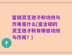 富硒灵芝孢子粉功效与作用是什么(富含硒的灵芝孢子粉有哪些功效与作用？)