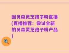 因贝森灵芝孢子粉直播(直播推荐：尝试全新的贝森灵芝孢子粉产品)