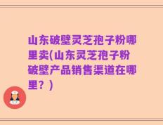 山东破壁灵芝孢子粉哪里卖(山东灵芝孢子粉破壁产品销售渠道在哪里？)