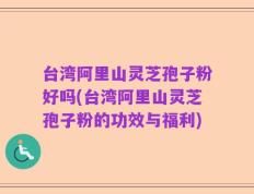 台湾阿里山灵芝孢子粉好吗(台湾阿里山灵芝孢子粉的功效与福利)