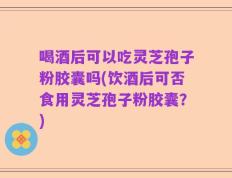 喝酒后可以吃灵芝孢子粉胶囊吗(饮酒后可否食用灵芝孢子粉胶囊？)