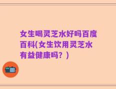女生喝灵芝水好吗百度百科(女生饮用灵芝水有益健康吗？)