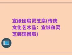 宣纸团扇灵芝扇(传统文化艺术品：宣纸和灵芝装饰团扇)