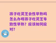 孩子吃灵芝会性早熟吗怎么办呀孩子吃灵芝导致性早熟？应该如何应对？