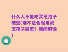 什么人不能吃灵芝孢子破壁(谁不适合服用灵芝孢子破壁？新闻解读)