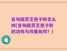 吉甸园灵芝孢子粉怎么样(吉甸园灵芝孢子粉的功效与效果如何？)