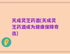 天成灵芝药酒(天成灵芝药酒成为健康保障奇选)