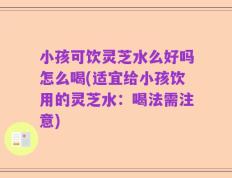 小孩可饮灵芝水么好吗怎么喝(适宜给小孩饮用的灵芝水：喝法需注意)