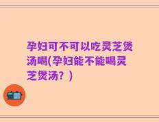 孕妇可不可以吃灵芝煲汤喝(孕妇能不能喝灵芝煲汤？)
