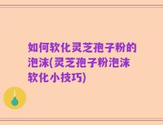 如何软化灵芝孢子粉的泡沫(灵芝孢子粉泡沫软化小技巧)