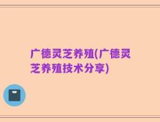 广德灵芝养殖(广德灵芝养殖技术分享)