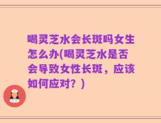 喝灵芝水会长斑吗女生怎么办(喝灵芝水是否会导致女性长斑，应该如何应对？)