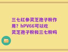 三七红参灵芝孢子粉作用？hPV66可以吃灵芝孢子粉和三七粉吗