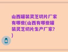 山西罐装灵芝切片厂家有哪些(山西有哪些罐装灵芝切片生产厂家？)