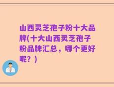 山西灵芝孢子粉十大品牌(十大山西灵芝孢子粉品牌汇总，哪个更好呢？)
