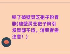 喝了破壁灵芝孢子粉胃胀(破壁灵芝孢子粉引发胃部不适，消费者需注意！)