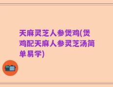 天麻灵芝人参煲鸡(煲鸡配天麻人参灵芝汤简单易学)