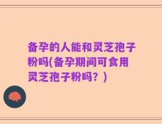 备孕的人能和灵芝孢子粉吗(备孕期间可食用灵芝孢子粉吗？)