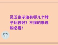 灵芝孢子油有哪几个牌子比较好？不懂的来选购必看！