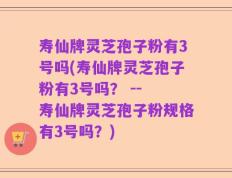 寿仙牌灵芝孢子粉有3号吗(寿仙牌灵芝孢子粉有3号吗？ -- 寿仙牌灵芝孢子粉规格有3号吗？)