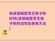 和成恒破壁灵芝孢子粉好吗(成恒破壁灵芝孢子粉的功效及使用方法)