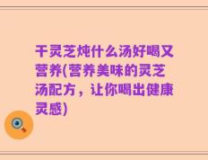 干灵芝炖什么汤好喝又营养(营养美味的灵芝汤配方，让你喝出健康灵感)