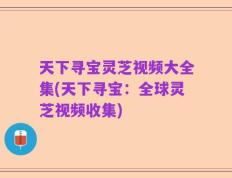 天下寻宝灵芝视频大全集(天下寻宝：全球灵芝视频收集)
