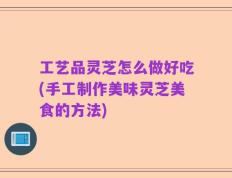 工艺品灵芝怎么做好吃(手工制作美味灵芝美食的方法)