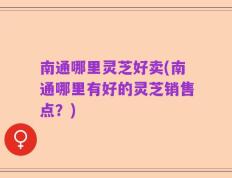 南通哪里灵芝好卖(南通哪里有好的灵芝销售点？)