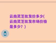云南灵芝批发价多少(云南灵芝批发市场价格是多少？)