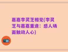 嘉嘉李灵芝相见(李灵芝与嘉嘉重逢：感人场面触动人心)