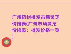广州药材批发市场灵芝价格表(广州市场灵芝价格表：批发价格一览)