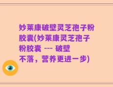 妙莱康破壁灵芝孢子粉胶囊(妙莱康灵芝孢子粉胶囊 --- 破壁不落，营养更进一步)