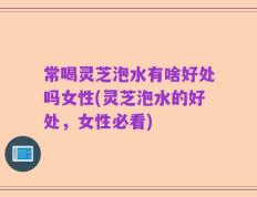 常喝灵芝泡水有啥好处吗女性(灵芝泡水的好处，女性必看)