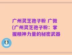 广州灵芝孢子粉 广微(广州灵芝孢子粉：掌握精神力量的秘密武器