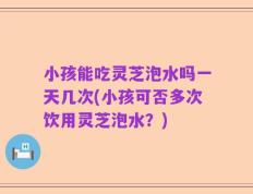 小孩能吃灵芝泡水吗一天几次(小孩可否多次饮用灵芝泡水？)