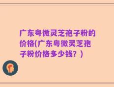广东粤微灵芝孢子粉的价格(广东粤微灵芝孢子粉价格多少钱？)