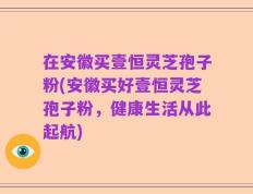 在安徽买壹恒灵芝孢子粉(安徽买好壹恒灵芝孢子粉，健康生活从此起航)