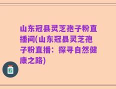 山东冠县灵芝孢子粉直播间(山东冠县灵芝孢子粉直播：探寻自然健康之路)