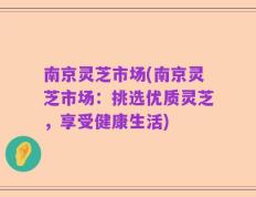 南京灵芝市场(南京灵芝市场：挑选优质灵芝，享受健康生活)