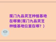 厦门九品灵芝种植基地在哪里(厦门九品灵芝种植基地位置在哪？)
