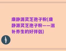 康静源灵芝孢子粉(康静源灵芝孢子粉——滋补养生的好伴侣)
