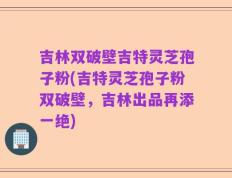 吉林双破壁吉特灵芝孢子粉(吉特灵芝孢子粉双破壁，吉林出品再添一绝)