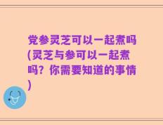 党参灵芝可以一起煮吗(灵芝与参可以一起煮吗？你需要知道的事情)