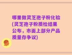 哪里做灵芝孢子粉化验(灵芝孢子粉质检结果公布，市面上部分产品质量存争议)