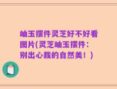 岫玉摆件灵芝好不好看图片(灵芝岫玉摆件：别出心裁的自然美！)